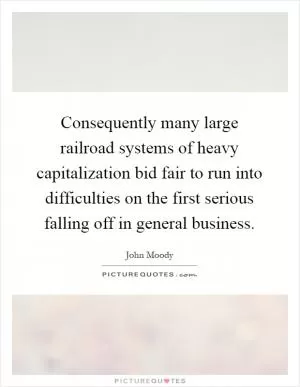 Consequently many large railroad systems of heavy capitalization bid fair to run into difficulties on the first serious falling off in general business Picture Quote #1