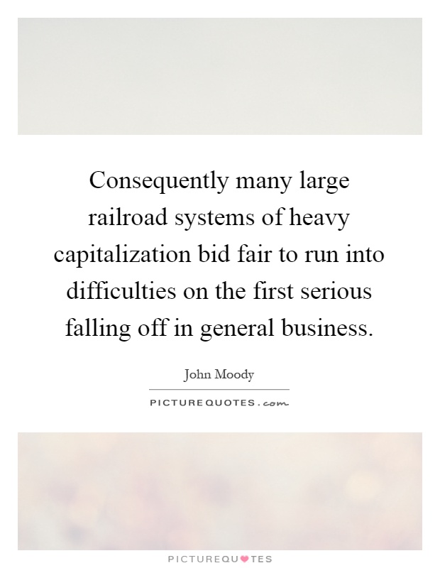 Consequently many large railroad systems of heavy capitalization bid fair to run into difficulties on the first serious falling off in general business Picture Quote #1