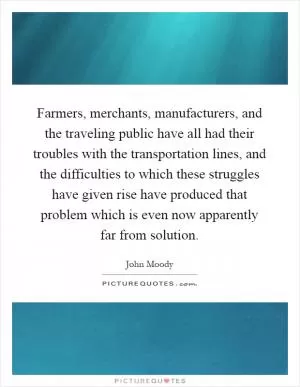Farmers, merchants, manufacturers, and the traveling public have all had their troubles with the transportation lines, and the difficulties to which these struggles have given rise have produced that problem which is even now apparently far from solution Picture Quote #1