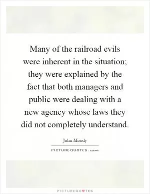 Many of the railroad evils were inherent in the situation; they were explained by the fact that both managers and public were dealing with a new agency whose laws they did not completely understand Picture Quote #1