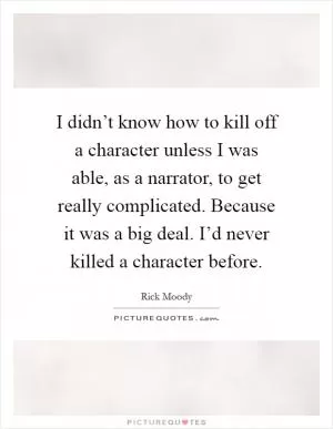 I didn’t know how to kill off a character unless I was able, as a narrator, to get really complicated. Because it was a big deal. I’d never killed a character before Picture Quote #1