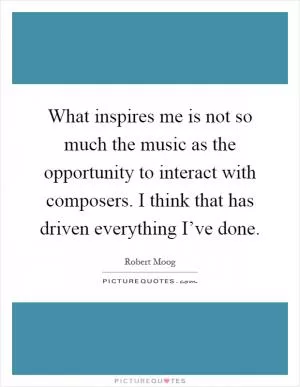 What inspires me is not so much the music as the opportunity to interact with composers. I think that has driven everything I’ve done Picture Quote #1