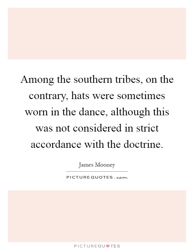 Among the southern tribes, on the contrary, hats were sometimes worn in the dance, although this was not considered in strict accordance with the doctrine Picture Quote #1