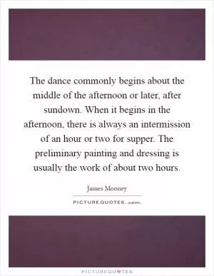 The dance commonly begins about the middle of the afternoon or later, after sundown. When it begins in the afternoon, there is always an intermission of an hour or two for supper. The preliminary painting and dressing is usually the work of about two hours Picture Quote #1