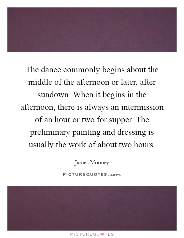 The dance commonly begins about the middle of the afternoon or later, after sundown. When it begins in the afternoon, there is always an intermission of an hour or two for supper. The preliminary painting and dressing is usually the work of about two hours Picture Quote #1