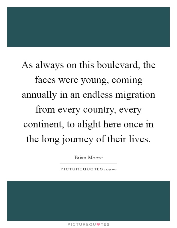 As always on this boulevard, the faces were young, coming annually in an endless migration from every country, every continent, to alight here once in the long journey of their lives Picture Quote #1