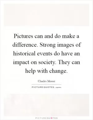 Pictures can and do make a difference. Strong images of historical events do have an impact on society. They can help with change Picture Quote #1