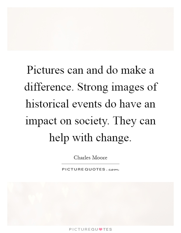 Pictures can and do make a difference. Strong images of historical events do have an impact on society. They can help with change Picture Quote #1