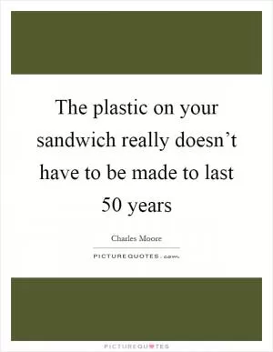 The plastic on your sandwich really doesn’t have to be made to last 50 years Picture Quote #1