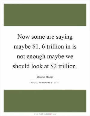 Now some are saying maybe $1. 6 trillion in is not enough maybe we should look at $2 trillion Picture Quote #1