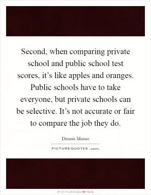 Second, when comparing private school and public school test scores, it’s like apples and oranges. Public schools have to take everyone, but private schools can be selective. It’s not accurate or fair to compare the job they do Picture Quote #1