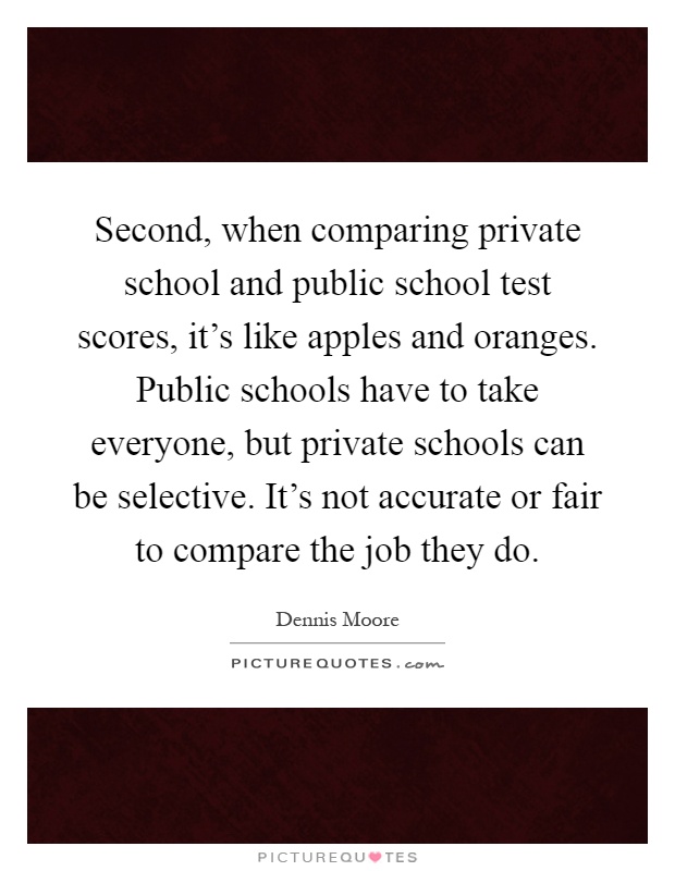 Second, when comparing private school and public school test scores, it's like apples and oranges. Public schools have to take everyone, but private schools can be selective. It's not accurate or fair to compare the job they do Picture Quote #1