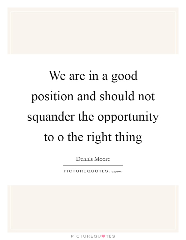 We are in a good position and should not squander the opportunity to o the right thing Picture Quote #1