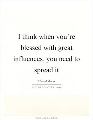 I think when you’re blessed with great influences, you need to spread it Picture Quote #1