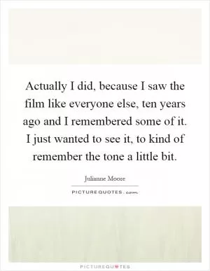 Actually I did, because I saw the film like everyone else, ten years ago and I remembered some of it. I just wanted to see it, to kind of remember the tone a little bit Picture Quote #1