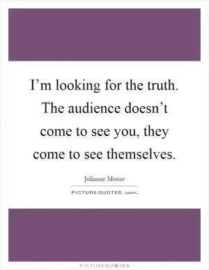 I’m looking for the truth. The audience doesn’t come to see you, they come to see themselves Picture Quote #1