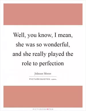 Well, you know, I mean, she was so wonderful, and she really played the role to perfection Picture Quote #1