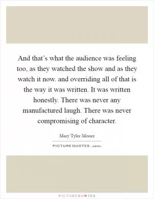 And that’s what the audience was feeling too, as they watched the show and as they watch it now. and overriding all of that is the way it was written. It was written honestly. There was never any manufactured laugh. There was never compromising of character Picture Quote #1