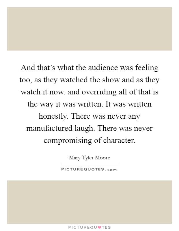 And that's what the audience was feeling too, as they watched the show and as they watch it now. and overriding all of that is the way it was written. It was written honestly. There was never any manufactured laugh. There was never compromising of character Picture Quote #1