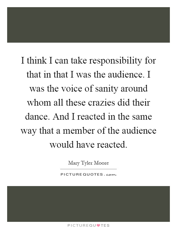 I think I can take responsibility for that in that I was the audience. I was the voice of sanity around whom all these crazies did their dance. And I reacted in the same way that a member of the audience would have reacted Picture Quote #1