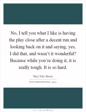 No, I tell you what I like is having the play close after a decent run and looking back on it and saying, yes, I did that, and wasn’t it wonderful? Because while you’re doing it, it is really tough. It is so hard Picture Quote #1