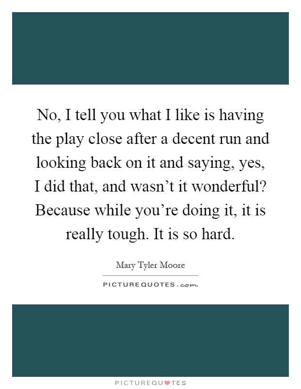 No, I tell you what I like is having the play close after a decent run and looking back on it and saying, yes, I did that, and wasn't it wonderful? Because while you're doing it, it is really tough. It is so hard Picture Quote #1