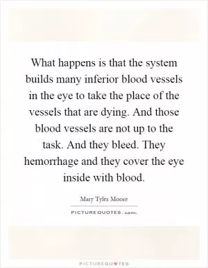What happens is that the system builds many inferior blood vessels in the eye to take the place of the vessels that are dying. And those blood vessels are not up to the task. And they bleed. They hemorrhage and they cover the eye inside with blood Picture Quote #1
