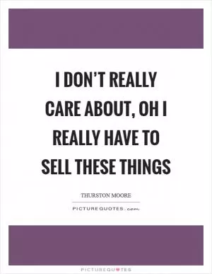 I don’t really care about, oh I really have to sell these things Picture Quote #1
