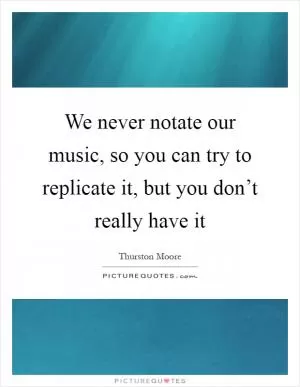 We never notate our music, so you can try to replicate it, but you don’t really have it Picture Quote #1