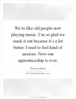 We’re like old people now playing music. I’m so glad we stuck it out because it’s a lot better. I used to feel kind of anxious. Now our apprenticeship is over Picture Quote #1