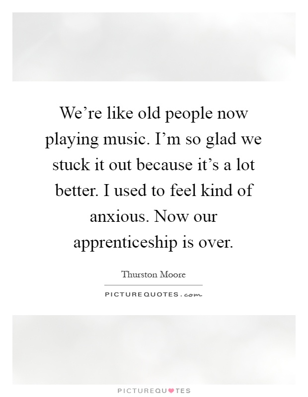 We're like old people now playing music. I'm so glad we stuck it out because it's a lot better. I used to feel kind of anxious. Now our apprenticeship is over Picture Quote #1