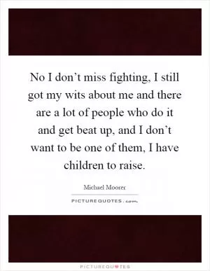 No I don’t miss fighting, I still got my wits about me and there are a lot of people who do it and get beat up, and I don’t want to be one of them, I have children to raise Picture Quote #1