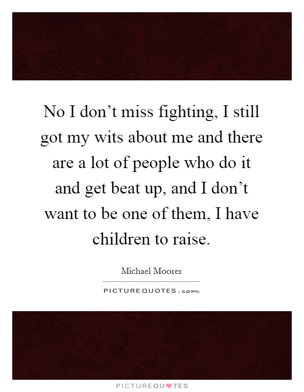No I don't miss fighting, I still got my wits about me and there are a lot of people who do it and get beat up, and I don't want to be one of them, I have children to raise Picture Quote #1