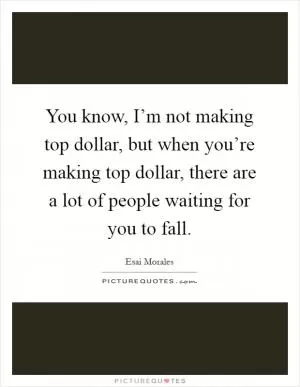 You know, I’m not making top dollar, but when you’re making top dollar, there are a lot of people waiting for you to fall Picture Quote #1