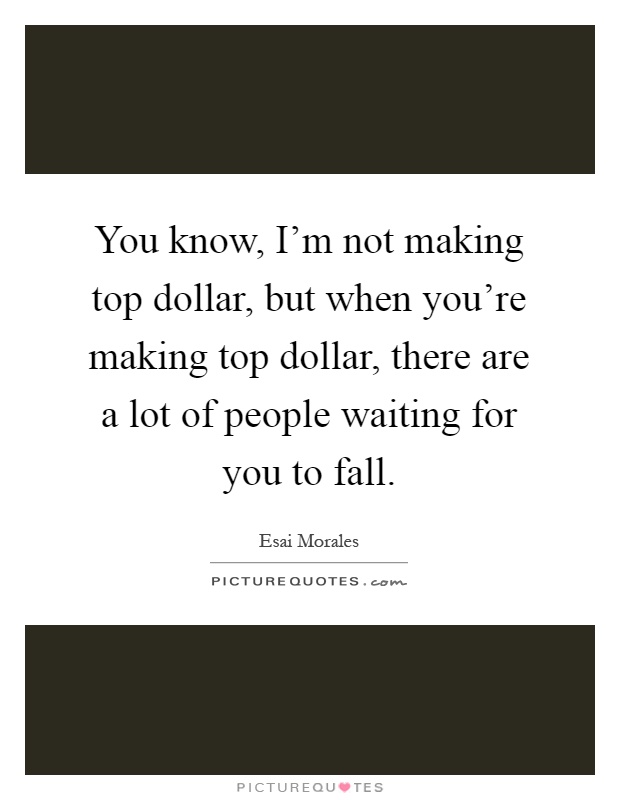 You know, I'm not making top dollar, but when you're making top dollar, there are a lot of people waiting for you to fall Picture Quote #1