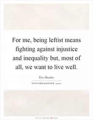 For me, being leftist means fighting against injustice and inequality but, most of all, we want to live well Picture Quote #1