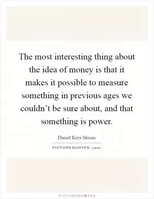 The most interesting thing about the idea of money is that it makes it possible to measure something in previous ages we couldn’t be sure about, and that something is power Picture Quote #1
