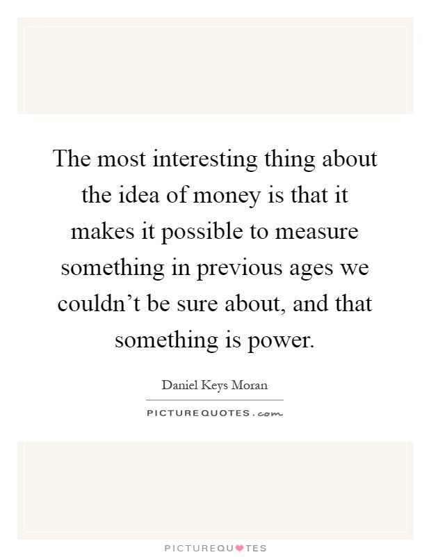 The most interesting thing about the idea of money is that it makes it possible to measure something in previous ages we couldn't be sure about, and that something is power Picture Quote #1