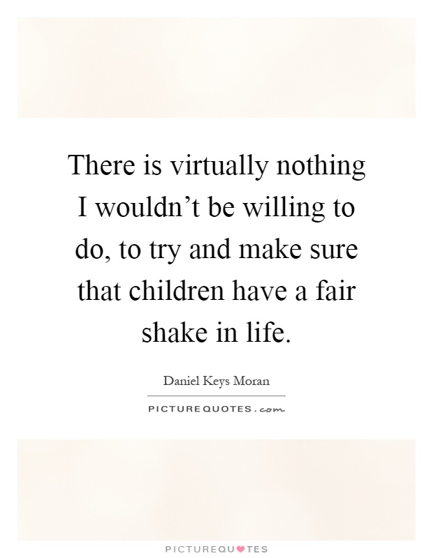 There is virtually nothing I wouldn't be willing to do, to try and make sure that children have a fair shake in life Picture Quote #1