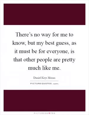 There’s no way for me to know, but my best guess, as it must be for everyone, is that other people are pretty much like me Picture Quote #1