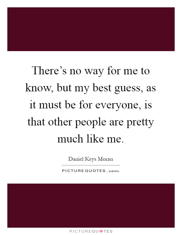 There's no way for me to know, but my best guess, as it must be for everyone, is that other people are pretty much like me Picture Quote #1