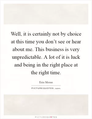 Well, it is certainly not by choice at this time you don’t see or hear about me. This business is very unpredictable. A lot of it is luck and being in the right place at the right time Picture Quote #1