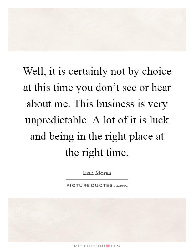 Well, it is certainly not by choice at this time you don't see or hear about me. This business is very unpredictable. A lot of it is luck and being in the right place at the right time Picture Quote #1