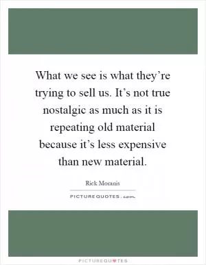 What we see is what they’re trying to sell us. It’s not true nostalgic as much as it is repeating old material because it’s less expensive than new material Picture Quote #1