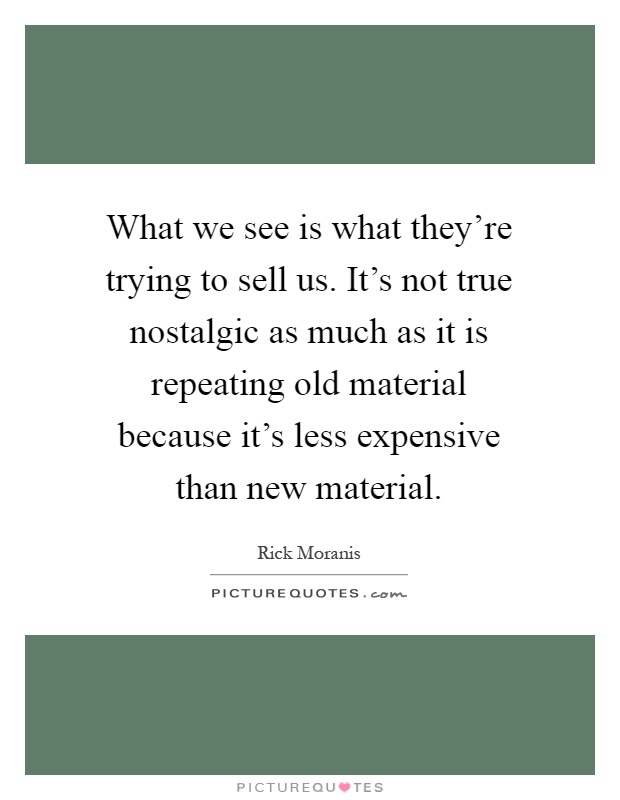 What we see is what they're trying to sell us. It's not true nostalgic as much as it is repeating old material because it's less expensive than new material Picture Quote #1