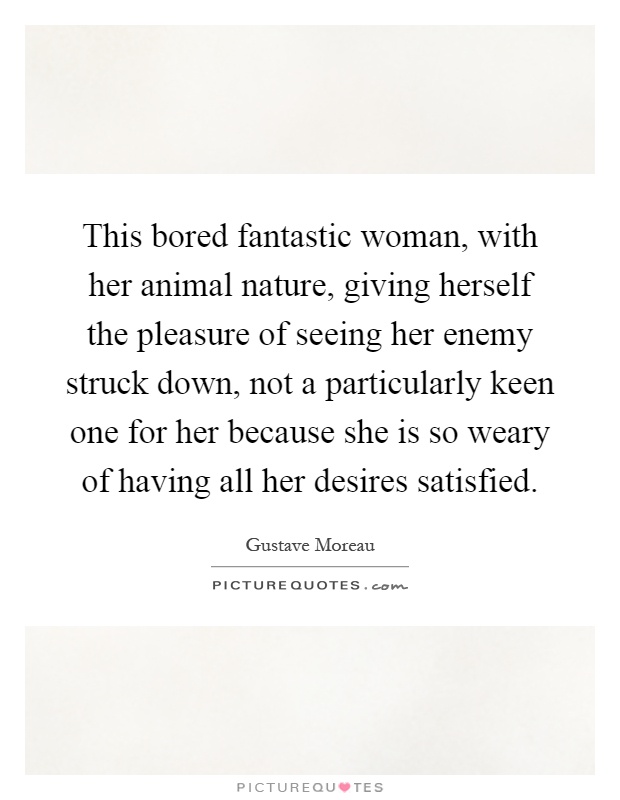 This bored fantastic woman, with her animal nature, giving herself the pleasure of seeing her enemy struck down, not a particularly keen one for her because she is so weary of having all her desires satisfied Picture Quote #1
