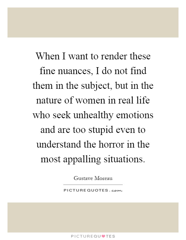 When I want to render these fine nuances, I do not find them in the subject, but in the nature of women in real life who seek unhealthy emotions and are too stupid even to understand the horror in the most appalling situations Picture Quote #1