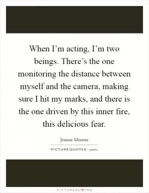 When I’m acting, I’m two beings. There’s the one monitoring the distance between myself and the camera, making sure I hit my marks, and there is the one driven by this inner fire, this delicious fear Picture Quote #1
