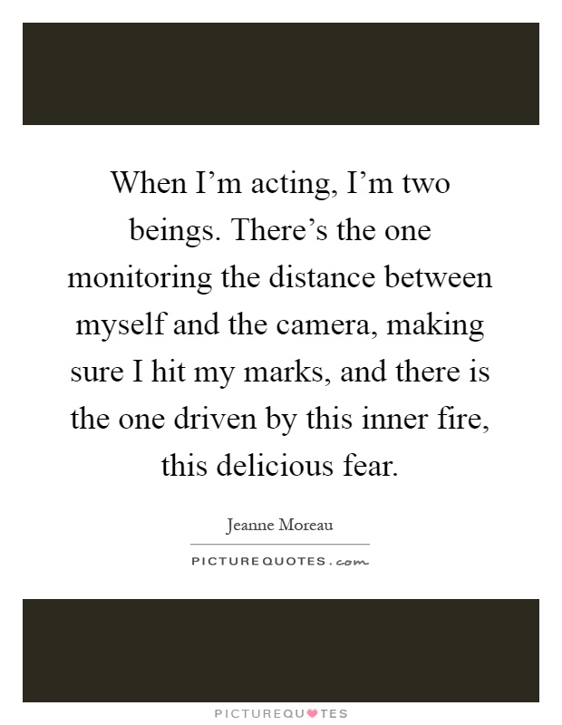 When I'm acting, I'm two beings. There's the one monitoring the distance between myself and the camera, making sure I hit my marks, and there is the one driven by this inner fire, this delicious fear Picture Quote #1