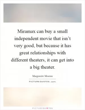 Miramax can buy a small independent movie that isn’t very good, but because it has great relationships with different theaters, it can get into a big theater Picture Quote #1
